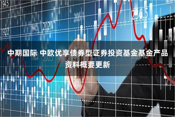 中期国际 中欧优享债券型证券投资基金基金产品资料概要更新