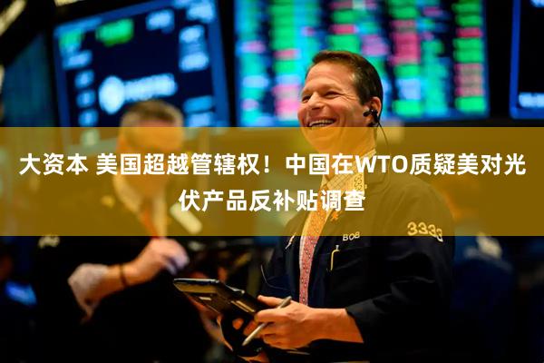 大资本 美国超越管辖权！中国在WTO质疑美对光伏产品反补贴调查