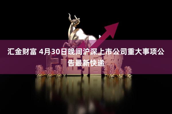 汇金财富 4月30日晚间沪深上市公司重大事项公告最新快递