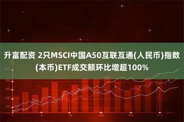 升富配资 2只MSCI中国A50互联互通(人民币)指数(本币)ETF成交额环比增超100%