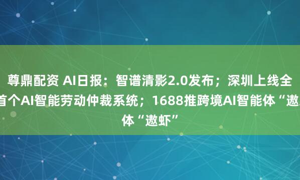 尊鼎配资 AI日报：智谱清影2.0发布；深圳上线全国首个AI智能劳动仲裁系统；1688推跨境AI智能体“遨虾”
