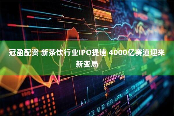冠盈配资 新茶饮行业IPO提速 4000亿赛道迎来新变局
