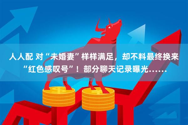 人人配 对“未婚妻”样样满足，却不料最终换来“红色感叹号”！部分聊天记录曝光……