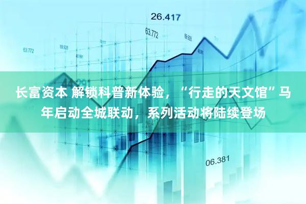 长富资本 解锁科普新体验，“行走的天文馆”马年启动全城联动，系列活动将陆续登场