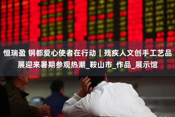 恒瑞盈 钢都爱心使者在行动｜残疾人文创手工艺品展迎来暑期参观热潮_鞍山市_作品_展示馆