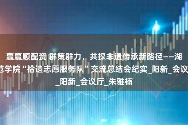 赢赢顺配资 群策群力,共探非遗传承新路径——湖北第二师范学院“拾遗志愿服务队”交流总结会纪实_阳新_会议厅_朱雅楠