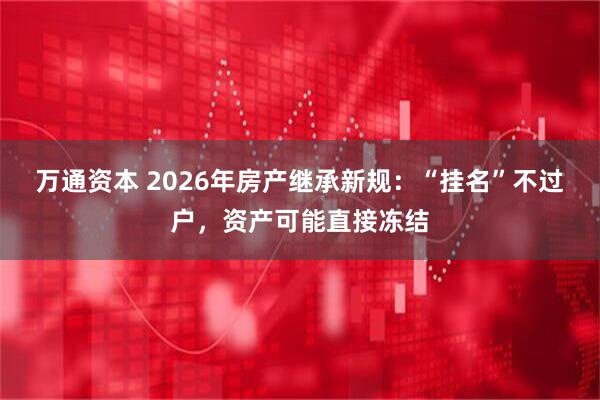万通资本 2026年房产继承新规：“挂名”不过户，资产可能直接冻结