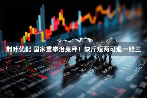 荆叶优配 国家重拳治鬼秤！缺斤短两可退一赔三