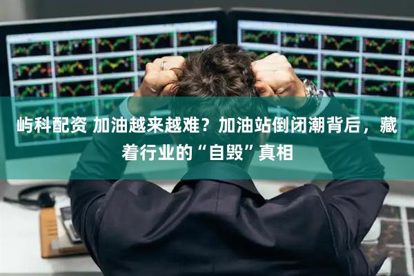屿科配资 加油越来越难？加油站倒闭潮背后，藏着行业的“自毁”真相